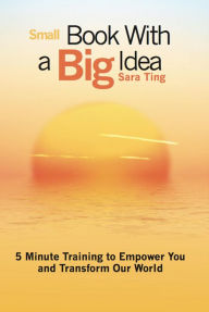 Small Book with a Big Idea: 5 Minute Training to Empower You and Transform the World Sara Ting Author