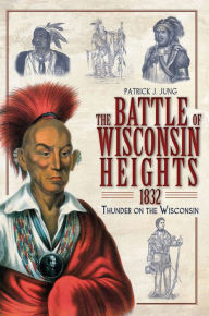 The Battle of Wisconsin Heights, 1832: Thunder on the Wisconsin - Patrick J. Jung