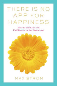 There Is No App for Happiness: How to Avoid a Near-Life Experience Max Strom Author