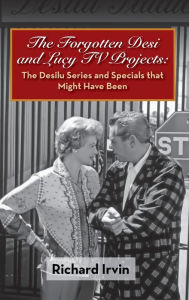 The Forgotten Desi and Lucy TV Projects: The Desilu Series and Specials that Might Have Been (hardback) Richard Irvin Author