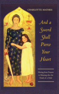 And a Sword Shall Pierce Your Heart: Moving from Despair to Meaning After the Death of a Child Charlotte Mathes Author