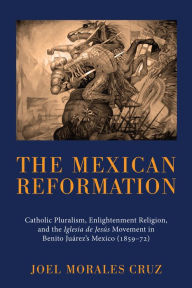 The Mexican Reformation: Catholic Pluralism, Enlightenment Religion, and the Iglesia de Jesus Movement in Benito Juarez's Mexico (1859-72) Joel Morale