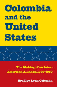 Colombia and the United States: The Making of an Inter-American Alliance, 1939-1960 Bradley Lynn Coleman Author