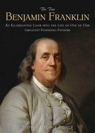 The True Benjamin Franklin: An Illuminating Look into the Life of One of Our Greatest Founding Fathers Sydney George Fisher Author