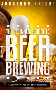 The Beginner's Guide to Beer Brewing: Fundamentals Of Beer Brewing - Jonathan Knight
