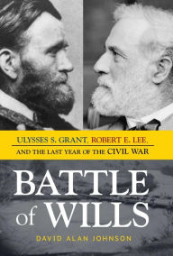 Battle of Wills: Ulysses S. Grant, Robert E. Lee, and the Last Year of the Civil War David Alan Johnson Author