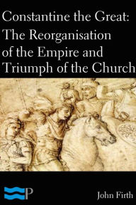 Constantine the Great: The Reorganisation of the Empire and Triumph of the Church - John Firth