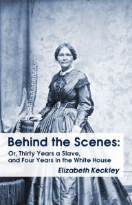 Behind the Scenes: Or, Thirty Years a Slave, and Four Years in the White House Behind the Scenes: Or, Thirty Years a Slave, and Four Years in the Whit