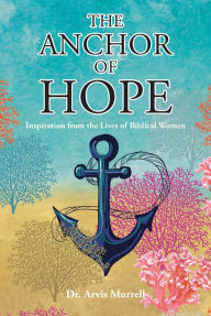 The Anchor of Hope: Inspiration from the Lives of Biblical Women Dr. Arvis Murrell Author