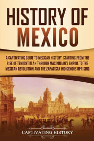 History of Mexico: A Captivating Guide to Mexican History, Starting from the Rise of Tenochtitlan through Maximilian's Empire to the Mexican Revolutio