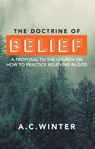 The Doctrine of Belief: A Proposal to the Church on How to Practice Believing in God A.C. Winter Author
