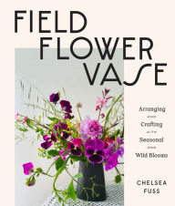Field, Flower, Vase: Arranging and Crafting with Seasonal and Wild Blooms Chelsea Fuss Author