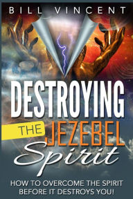 Destroying the Jezebel Spirit: How to Overcome the Spirit Before It Destroys You! - Bill Vincent