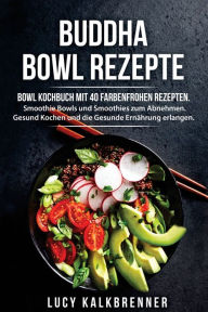 Buddha Bowl Rezepte: Bowl Kochbuch mit 40 farbenfrohen Rezepten. Smoothie Bowls und Smoothies zum Abnehmen. Gesund Kochen und die Gesunde Ernährung e