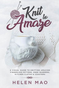 Knit to Amaze: A Visual Guide to Knitting Amazing Fingerless Mittens, Knee Warmers, Kitchen Cloths & Coasters Helen Mao Author