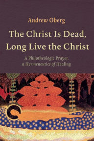 The Christ Is Dead, Long Live the Christ: A Philotheologic Prayer, a Hermeneutics of Healing Andrew Oberg Author