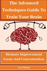 The Advanced Techniques Guide To Train Your Brain: Memory Improvement, Focus And Concentration (memory analysis,improve memory,memory and work,memory repair,increase memory,how to boost memory) - Lisa  Martin