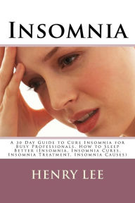 Insomnia: A 30 Day Guide to Cure Insomnia for Busy Professionals, How to Sleep Better (Insomnia, Insomnia Cures, Insomnia Treatment, Insomnia Causes) - Henry Lee