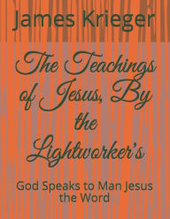 The Teachings of Jesus, by the Lightworkers: God Speaks to Man Jesus the Word - James Krieger Krieger