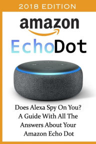 Amazon Echo Dot 2018: Does Alexa Spy On You? A Guide With All The Answers About Your Amazon Echo Dot: (3rd Generation, Amazon Echo, Dot, Echo Dot, Amazon Echo User Manual, Echo Dot ebook, Amazon Dot)