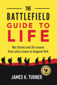 The Battlefield Guide to Life: War Stories and Life Lessons from Julius Caesar to Sergeant York James K Turner Author