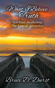 What I Believe-Truth: Spiritual Awakening-Law of Attraction Bruce D. Durst Author