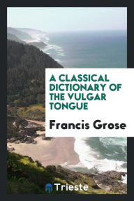 A Classical Dictionary of the Vulgar Tongue - Francis Grose