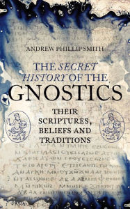 The Secret History of the Gnostics: Their Scriptures, Beliefs and Traditions Andrew Phillip Smith Author