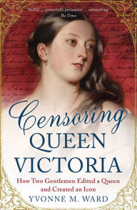 Censoring Queen Victoria: How Two Gentlemen Edited a Queen and Created an Icon Yvonne M. Ward Author