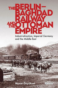 The Berlin-Baghdad Railway and the Ottoman Empire: Industrialization, Imperial Germany and the Middle East Murat Ã?zyÃ¼ksel Author
