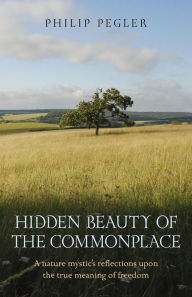 Hidden Beauty of the Commonplace: A nature mystic's reflections upon the true meaning of freedom Philip Pegler Author