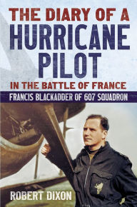 The Diary of a Hurricane Pilot in the Battle of France: Francis Blackadder of 607 Squadron Robert Dixon Author