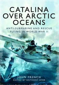Catalina Over Arctic Oceans: Anti-Submarine and Rescue Flying in World War II John French Author