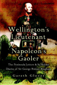Wellington's Lieutenant Napoleon's Gaoler: The Peninsula Letters & St Helena Diaries of Sir George Rideout Bingham Gareth Glover Author