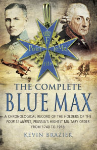 The Complete Blue Max: A Chronological Record of the Holders of the Pour le MÃ©rite, Prussia's Highest Military Order, from 1740 to 1918 Kevin Brazier