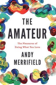 The Amateur: The Pleasures of Doing What You Love Andy Merrifield Author