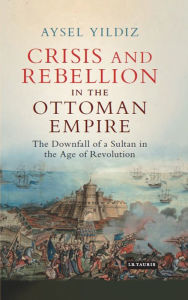 Crisis and Rebellion in the Ottoman Empire: The Downfall of a Sultan in the Age of Revolution Aysel Yildiz Author