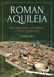 Roman Aquileia: The Impenetrable City-Fortress, a Sentry of the Alps Natale Barca Author