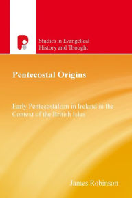 Pentecostal Origins: Early Pentecostalism in Ireland in the Context of the British Isles James Robinson Author