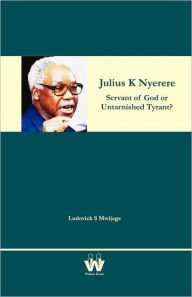 Julius K Nyerere: Servant of God or Untarnished Tyrant? Ludovick S Mwijage Author