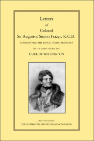 LETTERS of COLONEL SIR AUGUSTUS SIMON FRAZER KCB COMMANDING THE ROYAL HORSE ARTILLERY DURING THE PENINSULAR AND WATERLOO CAMPAIGNS Major General Edwar