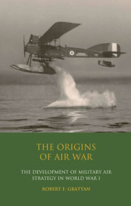 The Origins of Air War: Development of Military Air Strategy in World War I Robert F. Grattan Author
