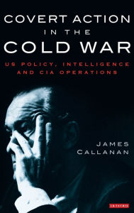 Covert Action in the Cold War: US Policy, Intelligence and CIA Operations - James Callanan