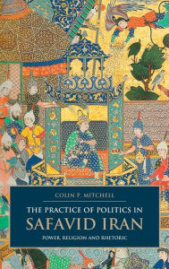 The Practice of Politics in Safavid Iran: Power, Religion and Rhetoric Colin P. Mitchell Author