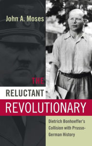 The Reluctant Revolutionary: Dietrich Bonhoeffer's Collision with Prusso-German History John A. Moses Author