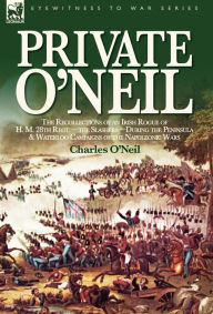 Private O'Neil: the Recollections of an Irish Rogue of H. M. 28th Regt.-the Slashers-During the Peninsula & Waterloo Campaigns of the Napoleonic Wars