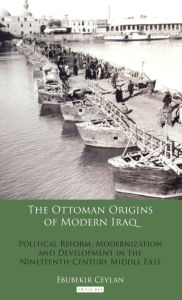 The Ottoman Origins of Modern Iraq: Political Reform, Modernization and Development in the Nineteenth Century Middle East Ebubekir Ceylan Author