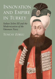 Innovation and Empire in Turkey: Sultan Selim III and the Modernisation of the Ottoman Navy Tuncay Zorlu Author