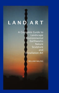 Land Art: A Complete Guide to Landscape, Environmental, Earthworks, Nature, Sculpture and Installation Art William Malpas Author