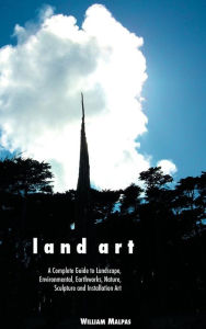 Land Art: A Complete Guide to Landscape, Environmental, Earthworks, Nature, Sculpture and Installation Art William Malpas Author